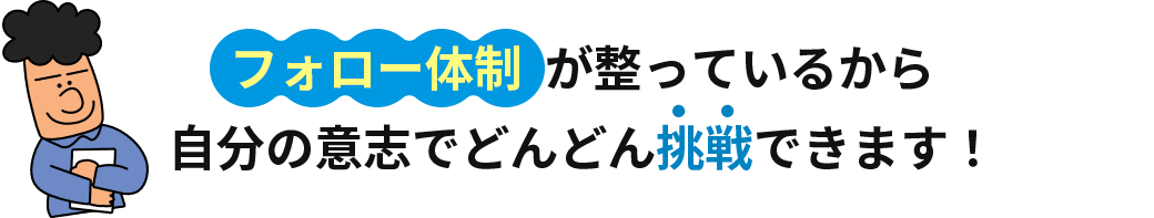 フォロー体制が整っているから自分の意志でどんどん挑戦できます！