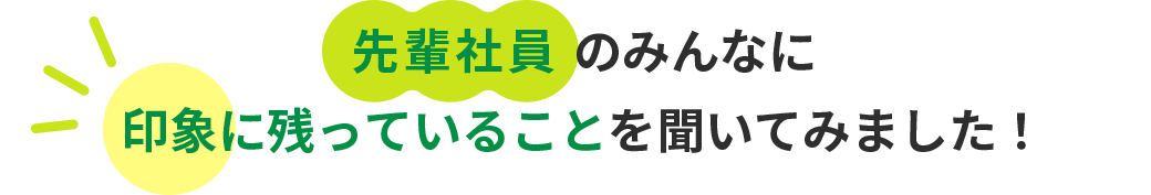 先輩社員のみんなに印象に残っていることを聞いてみました！